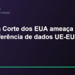 Decisão da Suprema Corte dos EUA sobre agências independentes ameaça acordo de transferência de dados UE-EUA